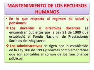 MANTENIMIENTO DE LOS RECURSOS
         HUMANOS
• En lo que respecta al régimen de salud y
  pensiones:
 Los docentes y directivos docentes se
  encuentran cubiertos por la Ley 91 de 1989 que
  estableció el Fondo Nacional de Prestaciones
  Sociales del Magisterio.
 Los administrativos se rigen por lo establecido
  en la Ley 100 de 1993 y normas complementarias
  que son aplicables al común de los funcionarios
  públicos.
 