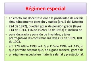 Régimen especial
• En efecto, los docentes tienen la posibilidad de recibir
  simultáneamente pensión y sueldo (art. 5 del Decreto
• 224 de 1972), pueden gozar de pensión gracia (leyes
  114 de 1913, 116 de 1928 y 37 de 1933) e, incluso de
• pensión gracia y pensión de invalidez, y tales
  prerrogativas las confirman las leyes 91 de 1989, 100
  de 1993,
• art. 279, 60 de 1993, art. 6, y 115 de 1994, art. 115, lo
  que permite aceptar que, de alguna manera, gozan de
• un régimen especial en materia salarial y prestacional.
 