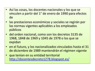 • Así las cosas, los docentes nacionales y los que se
  vinculen a partir del 1° de enero de 1990 para efectos
  de
• las prestaciones económicas y sociales se regirán por
  las normas vigentes aplicables a los empleados
  públicos
• del orden nacional, como son los decretos 3135 de
  1968, 1848 de 1969 y 1045 de 1978 o los que se
  expidan
• en el futuro, y los nacionalizados vinculados hasta el 31
  de diciembre de 1989 mantendrán el régimen vigente
• que tenían en su entidad territorial
  http://docentesdecreto1278.blogspot.es/
 