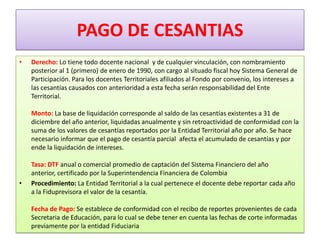 PAGO DE CESANTIAS
•   Derecho: Lo tiene todo docente nacional y de cualquier vinculación, con nombramiento
    posterior al 1 (primero) de enero de 1990, con cargo al situado fiscal hoy Sistema General de
    Participación. Para los docentes Territoriales afiliados al Fondo por convenio, los intereses a
    las cesantías causados con anterioridad a esta fecha serán responsabilidad del Ente
    Territorial.

    Monto: La base de liquidación corresponde al saldo de las cesantías existentes a 31 de
    diciembre del año anterior, liquidadas anualmente y sin retroactividad de conformidad con la
    suma de los valores de cesantías reportados por la Entidad Territorial año por año. Se hace
    necesario informar que el pago de cesantía parcial afecta el acumulado de cesantías y por
    ende la liquidación de intereses.

    Tasa: DTF anual o comercial promedio de captación del Sistema Financiero del año
    anterior, certificado por la Superintendencia Financiera de Colombia
•   Procedimiento: La Entidad Territorial a la cual pertenece el docente debe reportar cada año
    a la Fiduprevisora el valor de la cesantía.

    Fecha de Pago: Se establece de conformidad con el recibo de reportes provenientes de cada
    Secretaria de Educación, para lo cual se debe tener en cuenta las fechas de corte informadas
    previamente por la entidad Fiduciaria
 