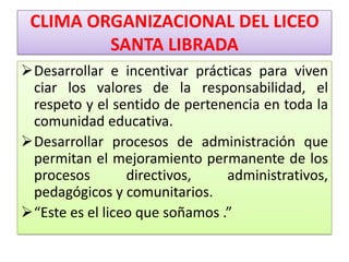 CLIMA ORGANIZACIONAL DEL LICEO
         SANTA LIBRADA
Desarrollar e incentivar prácticas para viven
 ciar los valores de la responsabilidad, el
 respeto y el sentido de pertenencia en toda la
 comunidad educativa.
Desarrollar procesos de administración que
 permitan el mejoramiento permanente de los
 procesos        directivos,    administrativos,
 pedagógicos y comunitarios.
“Este es el liceo que soñamos .”
 