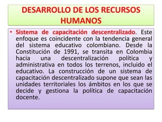 DESARROLLO DE LOS RECURSOS
            HUMANOS
• Sistema de capacitación descentralizado. Este
  enfoque es coincidente con la tendencia general
  del sistema educativo colombiano. Desde la
  Constitución de 1991, se transita en Colombia
  hacia    una    descentralización    política   y
  administrativa en todos los terrenos, incluido el
  educativo. La construcción de un sistema de
  capacitación descentralizado supone que sean las
  unidades territoriales los ámbitos en los que se
  decide y gestiona la política de capacitación
  docente.
 