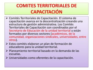 COMITES TERRITORIALES DE
             CAPACITACIÓN
 Comités Territoriales de Capacitación. El sistema de
  capacitación avanza en la descentralización creando una
  estructura de gestión administrativa. Los Comités
  Territoriales de Capacitación son coordinados por el
  Secretario de Educación de la unidad territorial y están
  formados por diversos sectores (académicos, de la
  comunidad, organizaciones sindicales, universidades, entre
  otros).
 Estos comités elaboran un plan de formación de
  educadores para la unidad territorial.
 Planeamiento territorial basado en la demanda de las
  escuelas.
 Universidades como oferentes de la capacitación.
 