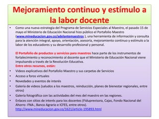 Mejoramiento continuo y estímulo a
            la labor docente
•   Como una nueva estrategia del Programa de Servicios Especiales al Maestro, el pasado 15 de
    mayo el Ministerio de Educación Nacional hizo público el Portafolio Maestro
    (www.mineducacion.gov.co/adelantemaestros ), una herramienta de información y consulta
    para la atención integral, apoyo, orientación, asesoría, mejoramiento continuo y estímulo a la
    labor de los educadores y su desarrollo profesional y personal.

    El Portafolio de productos y servicios para maestros hace parte de los instrumentos de
    fortalecimiento y reconocimiento al docente que el Ministerio de Educación Nacional viene
    impulsando a través de la Revolución Educativa.
    Entre otros recursos, están:
•   Videos explicativos del Portafolio Maestro y sus carpetas de Servicios
•   Acceso a foros virtuales
•   Novedades y eventos de interés
•   Galería de videos (saludos a los maestros, reinducción, planes de bienestar regionales, entre
    otros)
•   Galería fotográfica con las actividades del mes del maestro en las regiones.
•   Enlaces con sitios de interés para los docentes (Fiduprevisora, Cajas, Fondo Nacional del
    Ahorro -FNA-, Banco Agrario e ICFES, entre otros).
    http://www.mineducacion.gov.co/1621/article-195893.html
 