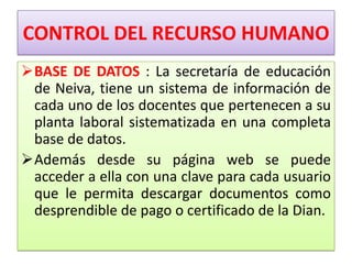 CONTROL DEL RECURSO HUMANO
BASE DE DATOS : La secretaría de educación
 de Neiva, tiene un sistema de información de
 cada uno de los docentes que pertenecen a su
 planta laboral sistematizada en una completa
 base de datos.
Además desde su página web se puede
 acceder a ella con una clave para cada usuario
 que le permita descargar documentos como
 desprendible de pago o certificado de la Dian.
 