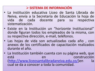  SISTEMA DE INFORMACIÓN
• La institución educativa Liceo de Santa Librada de
  Neiva, envía a la Secretaría de Educación la hoja de
  vida de cada docente para su respectiva
  sistematización.
• Existe en la Institución un “horizonte Institucional”
  donde figuran todos los empleados de la misma, con
  su respectiva dirección, e-mail, teléfonos.
• Las hojas de vida son actualizadas cada año , con
  anexos de los certificados de capacitación realizados
  durante el año.
• La Institución también cuenta con su página web, que
  está                  en                   construcción
  (http://www.liceosantalibradaneiva.edu.co/)en         la
  cual se da a conocer a toda la comunidad.
 
