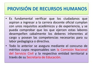 PROVISIÓN DE RECURSOS HUMANOS
• Es fundamental verificar que los ciudadanos que
  aspiran a ingresar a la carrera docente oficial cumplan
  con unos requisitos académicos y de experiencia, y se
  pueda comprobar que los que ejercen estas labores
  desempeñen cabalmente los deberes inherentes al
  cargo y posean las competencias necesarias para su
  labor pedagógica o directiva.
• Todo lo anterior se asegura mediante el concurso de
  méritos cuyos responsables son la Comisión Nacional
  del Servicio Civil y la respectiva entidad territorial a
  través de su Secretaría de Educación.
 