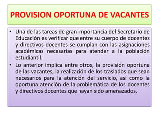 PROVISION OPORTUNA DE VACANTES
• Una de las tareas de gran importancia del Secretario de
  Educación es verificar que entre su cuerpo de docentes
  y directivos docentes se cumplan con las asignaciones
  académicas necesarias para atender a la población
  estudiantil.
• Lo anterior implica entre otros, la provisión oportuna
  de las vacantes, la realización de los traslados que sean
  necesarios para la atención del servicio, así como la
  oportuna atención de la problemática de los docentes
  y directivos docentes que hayan sido amenazados.
 