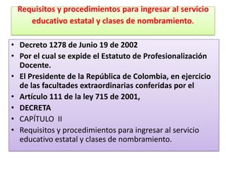 Requisitos y procedimientos para ingresar al servicio
    educativo estatal y clases de nombramiento.

• Decreto 1278 de Junio 19 de 2002
• Por el cual se expide el Estatuto de Profesionalización
  Docente.
• El Presidente de la República de Colombia, en ejercicio
  de las facultades extraordinarias conferidas por el
• Artículo 111 de la ley 715 de 2001,
• DECRETA
• CAPÍTULO II
• Requisitos y procedimientos para ingresar al servicio
  educativo estatal y clases de nombramiento.
 
