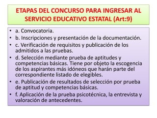 ETAPAS DEL CONCURSO PARA INGRESAR AL
     SERVICIO EDUCATIVO ESTATAL (Art:9)
• a. Convocatoria.
• b. Inscripciones y presentación de la documentación.
• c. Verificación de requisitos y publicación de los
  admitidos a las pruebas.
• d. Selección mediante prueba de aptitudes y
  competencias básicas. Tiene por objeto la escogencia
  de los aspirantes más idóneos que harán parte del
  correspondiente listado de elegibles.
• e. Publicación de resultados de selección por prueba
  de aptitud y competencias básicas.
• f. Aplicación de la prueba psicotécnica, la entrevista y
  valoración de antecedentes.
 