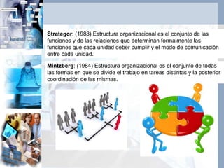 Strategor: (1988) Estructura organizacional es el conjunto de las
funciones y de las relaciones que determinan formalmente las
funciones que cada unidad deber cumplir y el modo de comunicación
entre cada unidad.
Mintzberg: (1984) Estructura organizacional es el conjunto de todas
las formas en que se divide el trabajo en tareas distintas y la posterior
coordinación de las mismas.
 