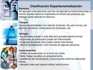 Clasificación Departamentalización
Números
Se agrupan a las personas que han de ejecutar la misma tarea bajo un
mismo director siendo lo importante el número de personas que
trabajan (está cayendo en desuso).
Tiempos
Agrupa las actividades con relación al tiempo. Se usan turnos, por
ejemplo, la policía, conductores de autobuses, etc.
Ventajas:
• los servicios pueden ir más allá de la jornada laboral normal.
• el proceso de producción puede ser interrumpido.
• el equipo de capital caro puede usarse más tiempo.
• permite la adaptación a los horarios de algunas personas.
Inconvenientes:
• la falta de supervisión en el turno de noche.
• factor fatiga: se altera el comportamiento.
• problemas de coordinación y comunicación entre los diferentes
turnos.
• elevado coste que supone utilizar varios turnos.
 