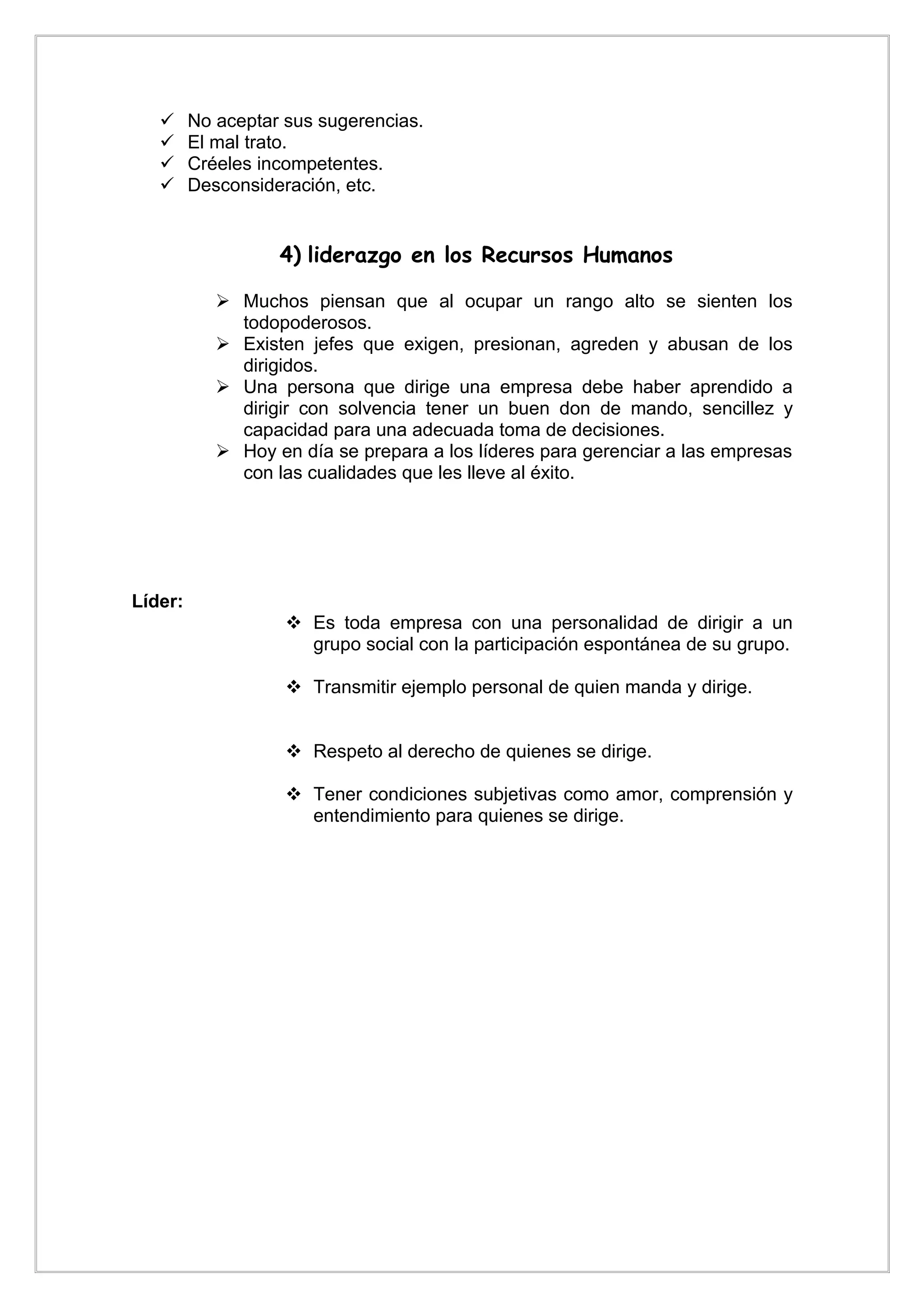      No aceptar sus sugerencias.
        El mal trato.
        Créeles incompetentes.
        Desconsideración, etc.


                   4) liderazgo en los Recursos Humanos

             Muchos piensan que al ocupar un rango alto se sienten los
              todopoderosos.
             Existen jefes que exigen, presionan, agreden y abusan de los
              dirigidos.
             Una persona que dirige una empresa debe haber aprendido a
              dirigir con solvencia tener un buen don de mando, sencillez y
              capacidad para una adecuada toma de decisiones.
             Hoy en día se prepara a los líderes para gerenciar a las empresas
              con las cualidades que les lleve al éxito.




Líder:
                     Es toda empresa con una personalidad de dirigir a un
                      grupo social con la participación espontánea de su grupo.

                     Transmitir ejemplo personal de quien manda y dirige.


                     Respeto al derecho de quienes se dirige.

                     Tener condiciones subjetivas como amor, comprensión y
                      entendimiento para quienes se dirige.
 