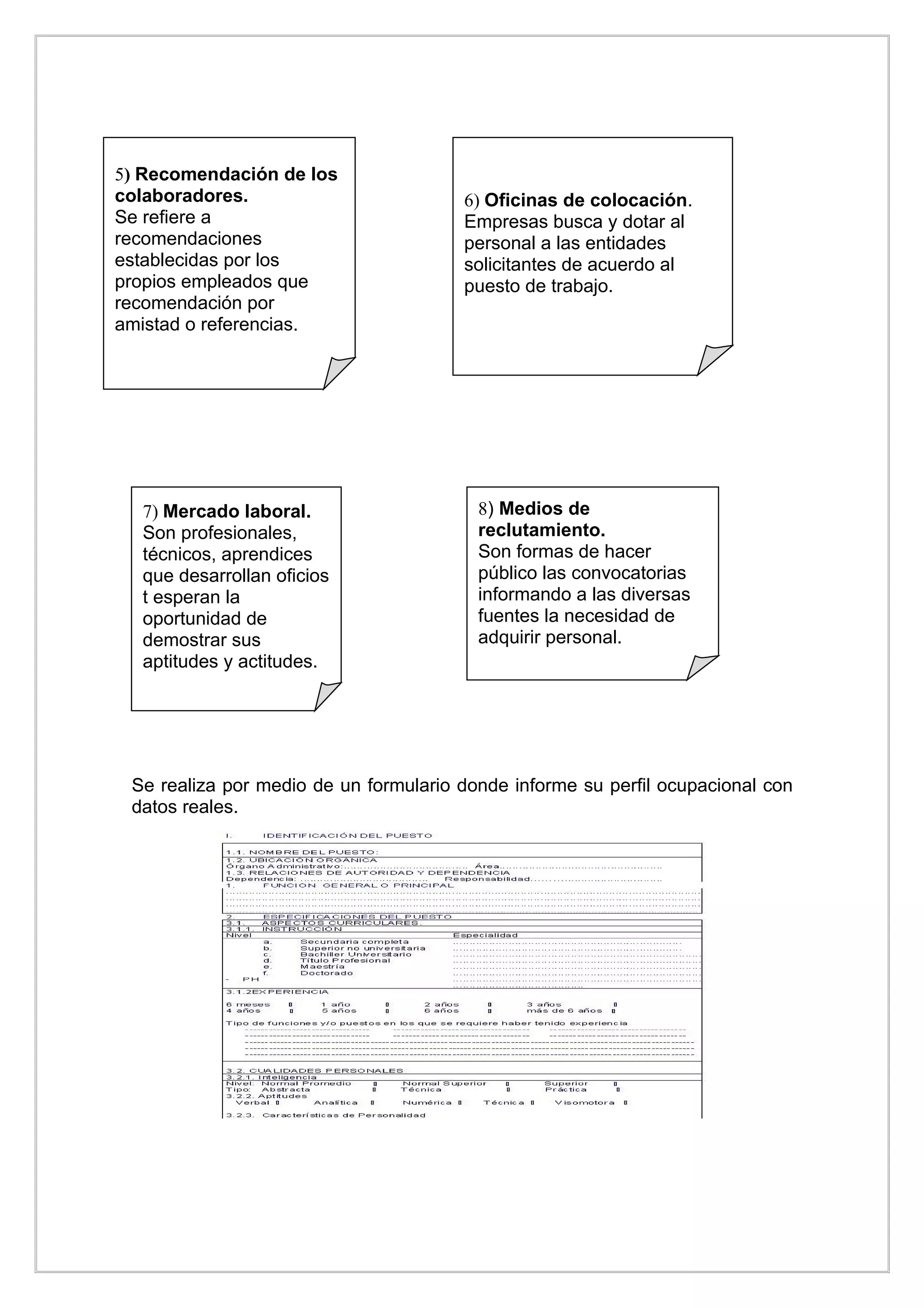 5) Recomendación de los
colaboradores.                         6) Oficinas de colocación.
Se refiere a                           Empresas busca y dotar al
recomendaciones                        personal a las entidades
establecidas por los                   solicitantes de acuerdo al
propios empleados que                  puesto de trabajo.
recomendación por
amistad o referencias.




  7) Mercado laboral.                    8) Medios de
  Son profesionales,                     reclutamiento.
  técnicos, aprendices                   Son formas de hacer
  que desarrollan oficios                público las convocatorias
  t esperan la                           informando a las diversas
  oportunidad de                         fuentes la necesidad de
  demostrar sus                          adquirir personal.
  aptitudes y actitudes.




 Se realiza por medio de un formulario donde informe su perfil ocupacional con
 datos reales.
 