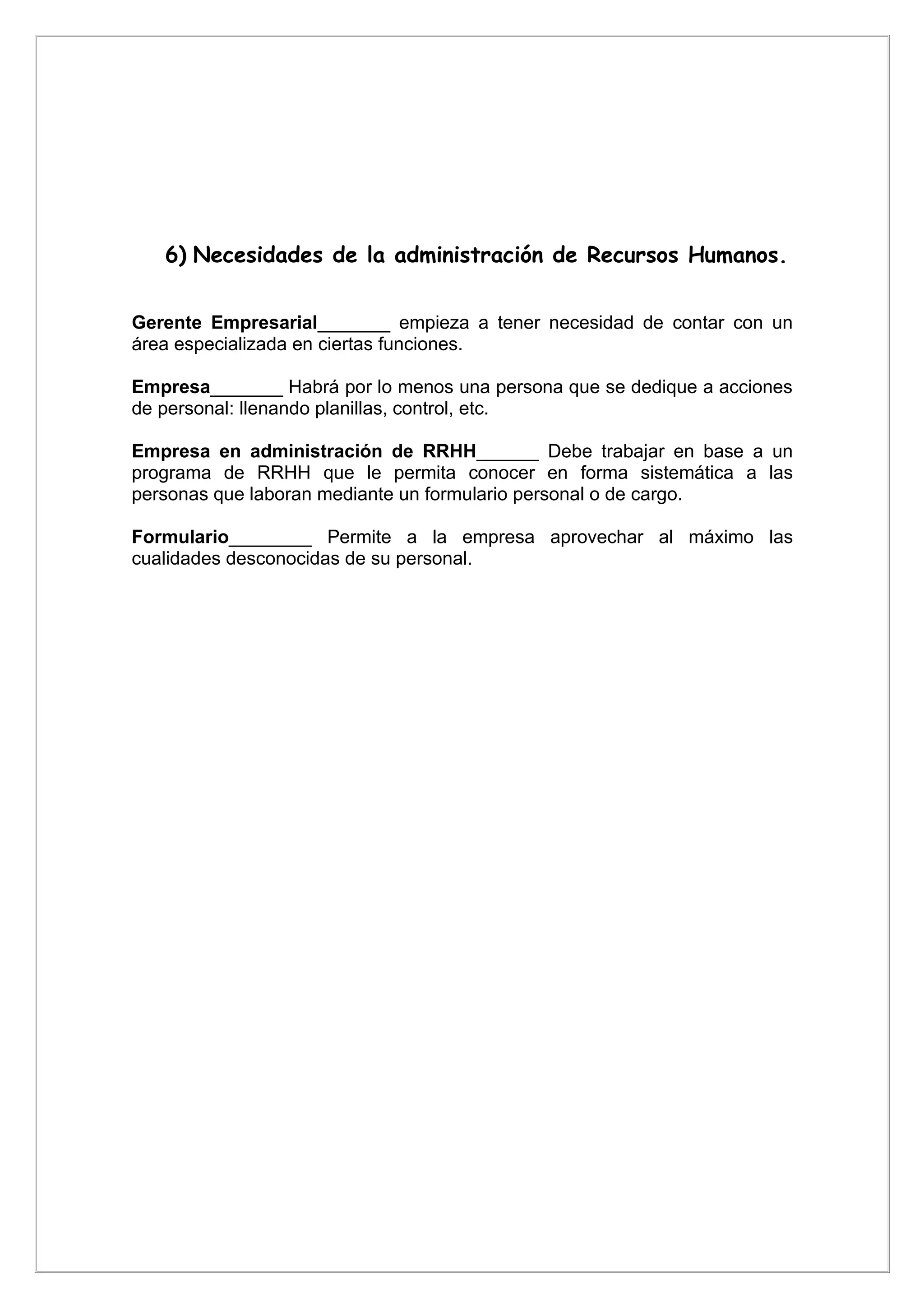6) Necesidades de la administración de Recursos Humanos.


Gerente Empresarial_______ empieza a tener necesidad de contar con un
área especializada en ciertas funciones.

Empresa_______ Habrá por lo menos una persona que se dedique a acciones
de personal: llenando planillas, control, etc.

Empresa en administración de RRHH______ Debe trabajar en base a un
programa de RRHH que le permita conocer en forma sistemática a las
personas que laboran mediante un formulario personal o de cargo.

Formulario________ Permite a la empresa aprovechar al máximo las
cualidades desconocidas de su personal.
 