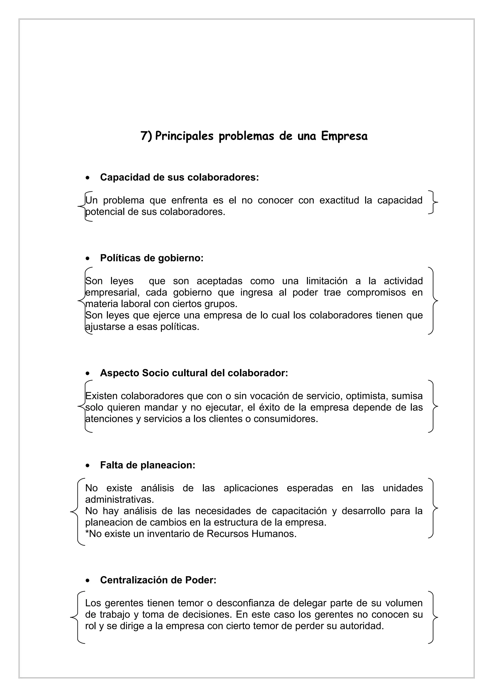7) Principales problemas de una Empresa


•   Capacidad de sus colaboradores:

Un problema que enfrenta es el no conocer con exactitud la capacidad
potencial de sus colaboradores.



•   Políticas de gobierno:

Son leyes     que son aceptadas como una limitación a la actividad
empresarial, cada gobierno que ingresa al poder trae compromisos en
materia laboral con ciertos grupos.
Son leyes que ejerce una empresa de lo cual los colaboradores tienen que
ajustarse a esas políticas.



•   Aspecto Socio cultural del colaborador:

Existen colaboradores que con o sin vocación de servicio, optimista, sumisa
solo quieren mandar y no ejecutar, el éxito de la empresa depende de las
atenciones y servicios a los clientes o consumidores.



•   Falta de planeacion:

No existe análisis de las aplicaciones esperadas en las unidades
administrativas.
No hay análisis de las necesidades de capacitación y desarrollo para la
planeacion de cambios en la estructura de la empresa.
*No existe un inventario de Recursos Humanos.



•   Centralización de Poder:

Los gerentes tienen temor o desconfianza de delegar parte de su volumen
de trabajo y toma de decisiones. En este caso los gerentes no conocen su
rol y se dirige a la empresa con cierto temor de perder su autoridad.
 