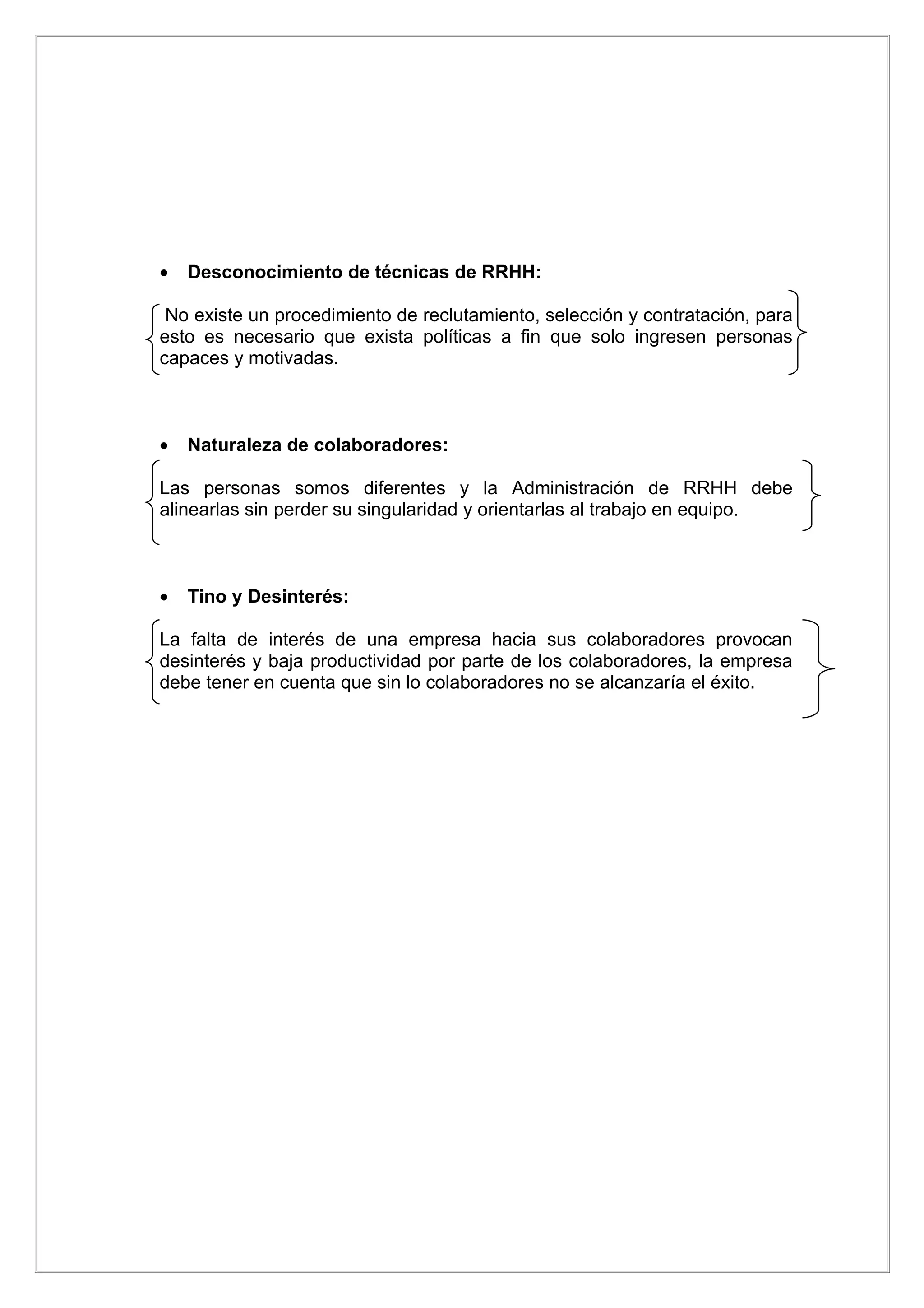 •   Desconocimiento de técnicas de RRHH:

 No existe un procedimiento de reclutamiento, selección y contratación, para
esto es necesario que exista políticas a fin que solo ingresen personas
capaces y motivadas.



•   Naturaleza de colaboradores:

Las personas somos diferentes y la Administración de RRHH debe
alinearlas sin perder su singularidad y orientarlas al trabajo en equipo.



•   Tino y Desinterés:

La falta de interés de una empresa hacia sus colaboradores provocan
desinterés y baja productividad por parte de los colaboradores, la empresa
debe tener en cuenta que sin lo colaboradores no se alcanzaría el éxito.
 