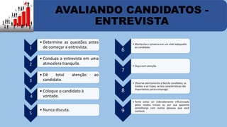 AVALIANDO CANDIDATOS - 
ENTREVISTA 
1 
• Determine as questões antes 
de começar a entrevista. 
2 
• Conduza a entrevista em uma 
atmosfera tranquila. 
3 
• Dê total atenção ao 
candidato. 
4 
• Coloque o candidato à 
vontade. 
5 
• Nunca discuta. 
6 
• Mantenha a conversa em um nível adequado 
ao candidato. 
7 
• Ouça com atenção. 
8 
• Observe atentamente a fala do candidato, os 
modos e os trajes, se tais características são 
importantes para o emprego. 
9 
• Tente evitar ser indevidamente influenciado 
pelos modos triviais ou por sua aparente 
semelhança com outras pessoas que você 
conhece. 
 