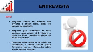 ENTREVISTA 
EVITE: 
• Perguntas diretas ou indiretas que 
revelarão a origem racial, étnica ou 
nacional do candidato. 
• Perguntas para candidatas do sexo 
feminino sobe estado civil, número e 
idade dos filhos, gravidez ou planos de 
ter filhos no futuro. 
• Perguntas sobre registros de prisão ou 
condenação, a menos que se possa 
demonstrar que tais informações sejam 
relacionadas ao emprego. 
 