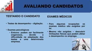 AVALIANDO CANDIDATOS 
TESTANDO O CANDIDATO 
• Testes de desempenho – digitação. 
• Exames psicológicos 
• Entrave: podem ser facilmente 
enganosos, devido a 
dificuldade na adaptação dos 
testes a uma determinada 
empresa. 
EXAMES MÉDICOS 
• Para algumas ocupações os 
exames médico são exigidos por 
lei. 
• Mesmo não exigidos – descobrir 
limitações físicas que podem afetar 
o desempenho no emprego. 
 