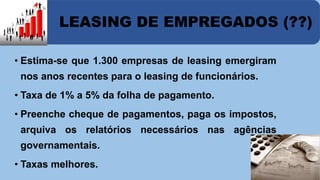 LEASING DE EMPREGADOS (??) 
• Estima-se que 1.300 empresas de leasing emergiram 
nos anos recentes para o leasing de funcionários. 
• Taxa de 1% a 5% da folha de pagamento. 
• Preenche cheque de pagamentos, paga os impostos, 
arquiva os relatórios necessários nas agências 
governamentais. 
• Taxas melhores. 
 
