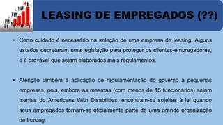 LEASING DE EMPREGADOS (??) 
• Certo cuidado é necessário na seleção de uma empresa de leasing. Alguns 
estados decretaram uma legislação para proteger os clientes-empregadores, 
e é provável que sejam elaborados mais regulamentos. 
• Atenção também à aplicação de regulamentação do governo a pequenas 
empresas, pois, embora as mesmas (com menos de 15 funcionários) sejam 
isentas do Americans With Disabilities, encontram-se sujeitas à lei quando 
seus empregados tornam-se oficialmente parte de uma grande organização 
de leasing. 
 