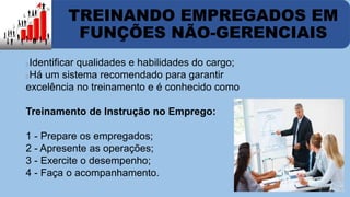 TREINANDO EMPREGADOS EM 
FUNÇÕES NÃO-GERENCIAIS 
Identificar qualidades e habilidades do cargo; 
Há um sistema recomendado para garantir 
excelência no treinamento e é conhecido como 
Treinamento de Instrução no Emprego: 
1 - Prepare os empregados; 
2 - Apresente as operações; 
3 - Exercite o desempenho; 
4 - Faça o acompanhamento. 
 
