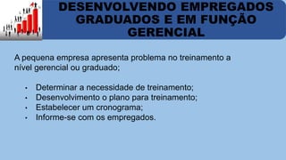 DESENVOLVENDO EMPREGADOS 
GRADUADOS E EM FUNÇÃO 
GERENCIAL 
A pequena empresa apresenta problema no treinamento a 
nível gerencial ou graduado; 
• Determinar a necessidade de treinamento; 
• Desenvolvimento o plano para treinamento; 
• Estabelecer um cronograma; 
• Informe-se com os empregados. 
 
