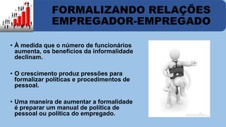 FORMALIZANDO RELAÇÕES 
EMPREGADOR-EMPREGADO 
• À medida que o número de funcionários 
aumenta, os benefícios da informalidade 
declinam. 
• O crescimento produz pressões para 
formalizar políticas e procedimentos de 
pessoal. 
• Uma maneira de aumentar a formalidade 
é preparar um manual de política de 
pessoal ou política do empregado. 
 