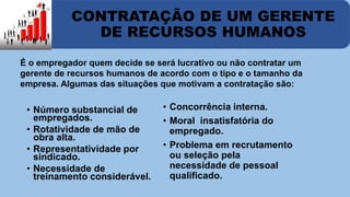 CONTRATAÇÃO DE UM GERENTE 
DE RECURSOS HUMANOS 
É o empregador quem decide se será lucrativo ou não contratar um 
gerente de recursos humanos de acordo com o tipo e o tamanho da 
empresa. Algumas das situações que motivam a contratação são: 
• Número substancial de 
empregados. 
• Rotatividade de mão de 
obra alta. 
• Representatividade por 
sindicado. 
• Necessidade de 
treinamento considerável. 
• Concorrência interna. 
• Moral insatisfatória do 
empregado. 
• Problema em recrutamento 
ou seleção pela 
necessidade de pessoal 
qualificado. 
 