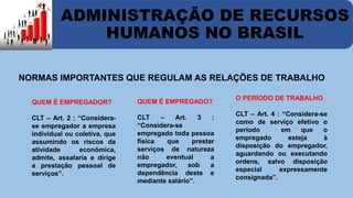 ADMINISTRAÇÃO DE RECURSOS 
HUMANOS NO BRASIL 
NORMAS IMPORTANTES QUE REGULAM AS RELAÇÕES DE TRABALHO 
QUEM É EMPREGADOR? 
CLT – Art. 2 : “Considera-se 
empregador a empresa 
individual ou coletiva, que 
assumindo os riscos da 
atividade econômica, 
admite, assalaria e dirige 
a prestação pessoal de 
serviços”. 
QUEM É EMPREGADO? 
CLT – Art. 3 : 
“Considera-se 
empregado toda pessoa 
física que prestar 
serviços de natureza 
não eventual a 
empregador, sob a 
dependência deste e 
mediante salário”. 
O PERÍODO DE TRABALHO 
CLT – Art. 4 : “Considera-se 
como de serviço efetivo o 
período em que o 
empregado esteja à 
disposição do empregador, 
aguardando ou executando 
ordens, salvo disposição 
especial expressamente 
consignada”. 
 