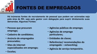 FONTES DE EMPREGADOS 
Há inúmeras fontes de recrutamento de pessoal que podem ser acionadas seja 
pela área de RH, seja pelo gestor com delegação para suprir diretamente suas 
demandas. Algumas Fontes: 
• Pessoas que procuram 
emprego; 
• Cadastro de candidatos; 
• Anúncio de empregados 
procurados; 
• Sites de internet 
especializados em emprego; 
• Escolas; 
• Agências públicas de emprego; 
• Agências de emprego 
particulares; 
• Entidades de classe; 
• Referências/ recomendações do 
empregado – networking; 
• Agência de serviço temporário. 
 