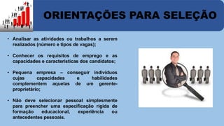 ORIENTAÇÕES PARA SELEÇÃO 
• Analisar as atividades ou trabalhos a serem 
realizados (número e tipos de vagas); 
• Conhecer os requisitos de emprego e as 
capacidades e características dos candidatos; 
• Pequena empresa – conseguir indivíduos 
cujas capacidades e habilidades 
complementem aquelas de um gerente-proprietário; 
• Não deve selecionar pessoal simplesmente 
para preencher uma especificação rígida de 
formação educacional, experiência ou 
antecedentes pessoais. 
 