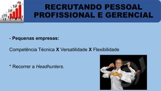 RECRUTANDO PESSOAL 
PROFISSIONAL E GERENCIAL 
- Pequenas empresas: 
Competência Técnica X Versatilidade X Flexibilidade 
* Recorrer a Headhunters. 
 