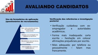 AVALIANDO CANDIDATOS 
Uso de formulários de aplicação 
(questionários de recrutamento) 
Valor: coleta sistemática de dados 
que poderiam passar 
despercebidos. 
Guia para uma investigação mais 
detalhada da experiência. 
Não precisa ser elaborado demais, 
nem extenso. 
Evitar questões que entrem em 
conflito com a lei. 
Verificação das referências e investigação 
posterior 
• Verificação cuidadosa com ex-empregador 
e autoridades 
acadêmicas. 
• Forma mais inadequada: carta 
escrita – hesitação em colocar 
afirmações prejudiciais por escrito. 
• Mais adequada: por telefone ou 
pessoalmente – falam mas 
francamente. 
 