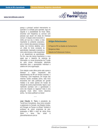 pareça a principal variável interveniente no
aprender é a vontade para aprender, logo em
seguida é a possibilidade de trocar idéias,
encontrar com freqüência ou conviver com
pessoas que atuam em áreas de interesse
comum. A relação entre funcionário e
chefe, por sua vez, é, talvez, a mais
importante no ambiente corporativo,
pois a maioria das pessoas consegue
contar nos mínimos detalhes como          O Papel do RH na Gestão do Conhecimento
um chefe foi fonte constante de
                                          Dangerous Ideas
aprendizado, inspiração e exemplo ou
como este tornava a vida insuportável     Seleção de Profissionais Criativos
e um desestímulo ao aprendizado.
Por fim, mas não menos importante é o novo
papel que o desenho de sistemas de
informação e a novas ferramentas de TI pode
ter para prover informações altamente
relevantes para o aprendizado individual e
coletivo em uma organização.

Com relação a este último ponto vale a pena a
destacar      a   maior     coqueluche    dos
departamentos de RH em tempos recentes: o
“e-learning”. Com freqüência, em função das
mesmas razões arroladas acima, esta nova
ferramenta tem sido justificada em grande
medida e às vezes apenas em função da
redução de custos proporcionada. Agora o que
realmente acontece com o aprendizado e
como isto impacto os negócios? Esta é uma
pergunta muito difícil. Como dissemos
acima...”os meios justificam os meios”.

                    ***

José Cláudio C. Terra é presidente da
TerraForum Consultores. Atua como consultor
e palestrante no Canadá, nos Estados Unidos,
em Portugal, na França e no Brasil. Também é
professor de vários programas de pós-
graduação e MBA e autor de vários livros
sobre     o      tema.    Seu      email   é
jcterra@terraforum.com.br




                                                ©TerraForum Consultores             2
 