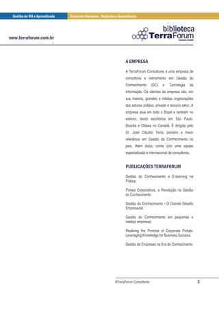 $ &$
         % '
      A TerraForum Consultores é uma empresa de
      consultoria e treinamento em Gestão do
      Conhecimento        (GC)   e   Tecnologia    da
      Informação. Os clientes da empresa são, em
      sua maioria, grandes e médias organizações
      dos setores público, privado e terceiro setor. A
      empresa atua em todo o Brasil e também no
      exterior, tendo escritórios em São Paulo,
      Brasília e Ottawa no Canadá. É dirigida pelo
      Dr. José Cláudio Terra, pioneiro e maior
      referência em Gestão do Conhecimento no
      país. Além disso, conta com uma equipe
      especializada e internacional de consultores.


      & )+ , $ "
       ( * -' $                      . (
                                     / %
      Gestão do Conhecimento e E-learning na
      Prática

      Portais Corporativos, a Revolução na Gestão
      do Conhecimento

      Gestão do Conhecimento - O Grande Desafio
      Empresarial

      Gestão do Conhecimento em pequenas e
      médias empresas

      Realizing the Promise of Corporate Portals:
      Leveraging Knowledge for Business Success

      Gestão de Empresas na Era do Conhecimento




©TerraForum Consultores                                  3
 
