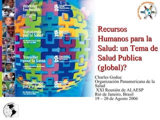Charles Godue Organización Panamericana de la Salud  XXI Reunión de ALAESP Rió de Janeiro, Brasil 19 – 20 de Agosto 2006 Recursos Humanos para la Salud: un Tema de Salud Publica (global)? 