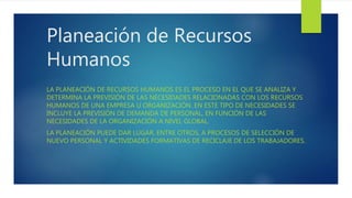 Planeación de Recursos
Humanos
LA PLANEACIÓN DE RECURSOS HUMANOS ES EL PROCESO EN EL QUE SE ANALIZA Y
DETERMINA LA PREVISIÓN DE LAS NECESIDADES RELACIONADAS CON LOS RECURSOS
HUMANOS DE UNA EMPRESA U ORGANIZACIÓN. EN ESTE TIPO DE NECESIDADES SE
INCLUYE LA PREVISIÓN DE DEMANDA DE PERSONAL, EN FUNCIÓN DE LAS
NECESIDADES DE LA ORGANIZACIÓN A NIVEL GLOBAL.
LA PLANEACIÓN PUEDE DAR LUGAR, ENTRE OTROS, A PROCESOS DE SELECCIÓN DE
NUEVO PERSONAL Y ACTIVIDADES FORMATIVAS DE RECICLAJE DE LOS TRABAJADORES.
 