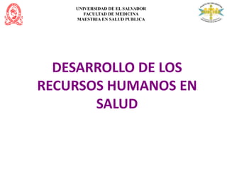 UNIVERSIDAD DE EL SALVADOR
FACULTAD DE MEDICINA
MAESTRIA EN SALUD PUBLICA
DESARROLLO DE LOS
RECURSOS HUMANOS EN
SALUD
 