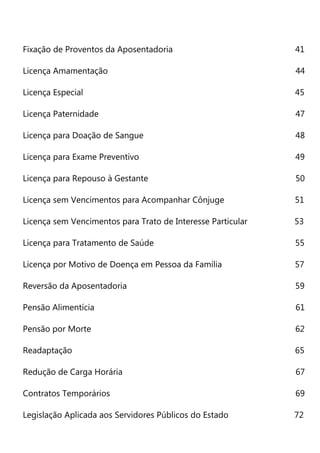 Departamento Geral de Ações Socioeducativas - NOVO DEGASE 10
Fixação de Proventos da Aposentadoria 41
Licença Amamentação 44
Licença Especial 45
Licença Paternidade 47
Licença para Doação de Sangue 48
Licença para Exame Preventivo 49
Licença para Repouso à Gestante 50
Licença sem Vencimentos para Acompanhar Cônjuge 51
Licença sem Vencimentos para Trato de Interesse Particular 53
Licença para Tratamento de Saúde 55
Licença por Motivo de Doença em Pessoa da Família 57
Reversão da Aposentadoria 59
Pensão Alimentícia 61
Pensão por Morte 62
Readaptação 65
Redução de Carga Horária 67
Contratos Temporários 69
Legislação Aplicada aos Servidores Públicos do Estado 72
 
