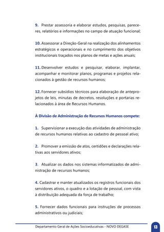 Departamento Geral de Ações Socioeducativas - NOVO DEGASE 13
9.	 Prestar assessoria e elaborar estudos, pesquisas, parece-
res, relatórios e informações no campo de atuação funcional;
10.	Assessorar a Direção-Geral na realização dos alinhamentos
estratégicos e operacionais e no cumprimento dos objetivos
institucionais traçados nos planos de metas e ações anuais;
11.	Desenvolver estudos e pesquisar, elaborar, implantar,
acompanhar e monitorar planos, programas e projetos rela-
cionados à gestão de recursos humanos;
12.	Fornecer subsídios técnicos para elaboração de antepro-
jetos de leis, minutas de decretos, resoluções e portarias re-
lacionados à área de Recursos Humanos.
À Divisão de Administração de Recursos Humanos compete:
1.	 Supervisionar a execução das atividades de administração
de recursos humanos relativas ao cadastro de pessoal ativo;
2.	 Promover a emissão de atos, certidões e declarações rela-
tivas aos servidores ativos;
3.	 Atualizar os dados nos sistemas informatizados de admi-
nistração de recursos humanos;
4. Cadastrar e manter atualizados os registros funcionais dos
servidores ativos, o quadro e a lotação de pessoal, com vista
à distribuição adequada da força de trabalho;
5. Fornecer dados funcionais para instruções de processos
administrativos ou judiciais;
 