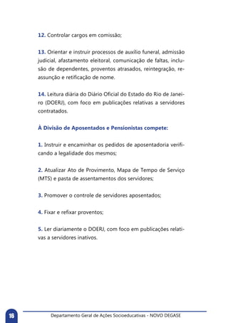 Departamento Geral de Ações Socioeducativas - NOVO DEGASE16
12. Controlar cargos em comissão;
13. Orientar e instruir processos de auxílio funeral, admissão
judicial, afastamento eleitoral, comunicação de faltas, inclu-
são de dependentes, proventos atrasados, reintegração, re-
assunção e retificação de nome.
14. Leitura diária do Diário Oficial do Estado do Rio de Janei-
ro (DOERJ), com foco em publicações relativas a servidores
contratados.
À Divisão de Aposentados e Pensionistas compete:
1. Instruir e encaminhar os pedidos de aposentadoria verifi-
cando a legalidade dos mesmos;
2. Atualizar Ato de Provimento, Mapa de Tempo de Serviço
(MTS) e pasta de assentamentos dos servidores;
3. Promover o controle de servidores aposentados;
4. Fixar e refixar proventos;
5. Ler diariamente o DOERJ, com foco em publicações relati-
vas a servidores inativos.
	
 