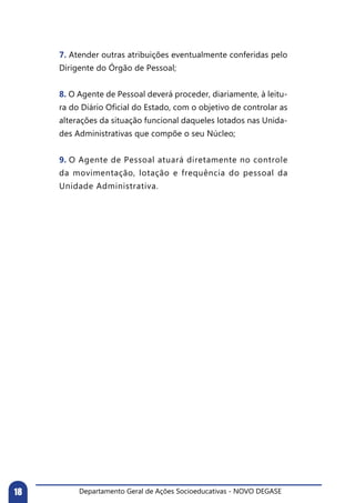 Departamento Geral de Ações Socioeducativas - NOVO DEGASE18
7. Atender outras atribuições eventualmente conferidas pelo
Dirigente do Órgão de Pessoal;
8. O Agente de Pessoal deverá proceder, diariamente, à leitu-
ra do Diário Oficial do Estado, com o objetivo de controlar as
alterações da situação funcional daqueles lotados nas Unida-
des Administrativas que compõe o seu Núcleo;
9. O Agente de Pessoal atuará diretamente no controle
da movimentação, lotação e frequência do pessoal da
Unidade Administrativa.
 
