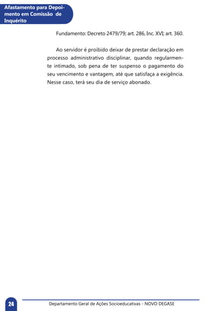 Departamento Geral de Ações Socioeducativas - NOVO DEGASE24
	 Fundamento: Decreto 2479/79; art. 286, Inc. XVI; art. 360.
	 Ao servidor é proibido deixar de prestar declaração em
processo administrativo disciplinar, quando regularmen-
te intimado, sob pena de ter suspenso o pagamento do
seu vencimento e vantagem, até que satisfaça a exigência.
Nesse caso, terá seu dia de serviço abonado.
Afastamento para Depoi-
mento em Comissão de
Inquérito
 