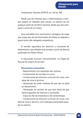 Departamento Geral de Ações Socioeducativas - NOVO DEGASE 25
Afastamento para
Estudo
	 Fundamento: Decreto 2479/79; art. 79, Inc. XIII
	 Desde que de interesse para a Administração o servi-
dor poderá ser afastado para estudo, no exterior ou em
qualquer parte do território nacional, desde que não ultra-
passe o prazo de 12 meses.
	 Será concedido com vencimento e vantagens do cargo
que ocupa, por ato do Governador do Estado ou daquele a
quem tenha sido delegada competência.
	 O servidor aguardará em exercício a concessão do
afastamento, cuja validade será contada a partir da data da
publicação em Diário Oficial.
	 A reassunção ocorrerá, exclusivamente, no Órgão de
Pessoal de origem do servidor.
	 Documentos necessários:
- Requerimento com exposição dos motivos;
- Comprovante de inscrição no curso;
- Comprovante da estrutura curricular do curso, com
datas de inicio e término;
- Declaração do chefe imediato de que não se opõe
ao afastamento;
- Declaração do servidor de que está ciente de que
deverá aguardar em exercício a concessão;
- Cópia do Ato de Investidura e do contracheque.
	 - Comprovante da estrutura curricular do curso, com
data de início e término, com tradução juramentada quan-
do no exterior.
 