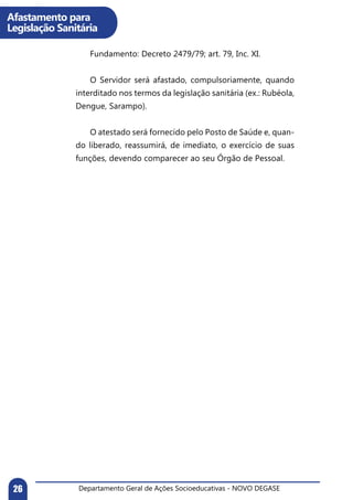Departamento Geral de Ações Socioeducativas - NOVO DEGASE26
Afastamento para
Legislação Sanitária
	 Fundamento: Decreto 2479/79; art. 79, Inc. XI.
	 O Servidor será afastado, compulsoriamente, quando
interditado nos termos da legislação sanitária (ex.: Rubéola,
Dengue, Sarampo).
	 O atestado será fornecido pelo Posto de Saúde e, quan-
do liberado, reassumirá, de imediato, o exercício de suas
funções, devendo comparecer ao seu Órgão de Pessoal.
	
 