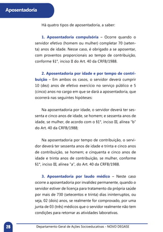 Departamento Geral de Ações Socioeducativas - NOVO DEGASE28
Aposentadoria
	 Há quatro tipos de aposentadoria, a saber:
	 1. Aposentadoria compulsória – Ocorre quando o
servidor efetivo (homem ou mulher) completar 70 (seten-
ta) anos de idade. Nesse caso, é obrigado a se aposentar,
com proventos proporcionais ao tempo de contribuição,
conforme §1°, inciso II do Art. 40 da CRFB/1988.
	 2. Aposentadoria por idade e por tempo de contri-
buição – Em ambos os casos, o servidor deverá cumprir
10 (dez) anos de efetivo exercício no serviço público e 5
(cinco) anos no cargo em que se dará a aposentadoria, que
ocorrerá nas seguintes hipóteses:
	 Na aposentadoria por idade, o servidor deverá ter ses-
senta e cinco anos de idade, se homem; e sessenta anos de
idade, se mulher, de acordo com o §1°, inciso III, alínea “b”
do Art. 40 da CRFB/1988;
	
	 Na aposentadoria por tempo de contribuição, o servi-
dor deverá ter sessenta anos de idade e trinta e cinco anos
de contribuição, se homem; e cinquenta e cinco anos de
idade e trinta anos de contribuição, se mulher, conforme
§1°, inciso III, alínea “a”, do Art. 40 da CRFB/1988.
	 3. Aposentadoria por laudo médico – Neste caso
ocorre a aposentadoria por invalidez permanente, quando o
servidor estiver de licença para tratamento da própria saúde
por mais de 730 (setecentos e trinta) dias ininterruptos, ou
seja, 02 (dois) anos, se realmente for comprovado, por uma
junta de 03 (três) médicos que o servidor realmente não tem
condições para retornar as atividades laborativas.
 