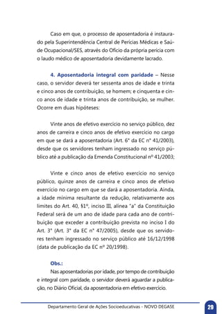Departamento Geral de Ações Socioeducativas - NOVO DEGASE 29
	 Caso em que, o processo de aposentadoria é instaura-
do pela Superintendência Central de Perícias Médicas e Saú-
de Ocupacional/SES, através do Ofício da própria perícia com
o laudo médico de aposentadoria devidamente lacrado.	
	
	 4. Aposentadoria integral com paridade – Nesse
caso, o servidor deverá ter sessenta anos de idade e trinta
e cinco anos de contribuição, se homem; e cinquenta e cin-
co anos de idade e trinta anos de contribuição, se mulher.
Ocorre em duas hipóteses:
	 Vinte anos de efetivo exercício no serviço público, dez
anos de carreira e cinco anos de efetivo exercício no cargo
em que se dará a aposentadoria (Art. 6° da EC n° 41/2003),
desde que os servidores tenham ingressado no serviço pú-
blico até a publicação da Emenda Constitucional nº 41/2003;
	
	 Vinte e cinco anos de efetivo exercício no serviço
público, quinze anos de carreira e cinco anos de efetivo
exercício no cargo em que se dará a aposentadoria. Ainda,
a idade mínima resultante da redução, relativamente aos
limites do Art. 40, §1º, inciso III, alínea “a” da Constituição
Federal será de um ano de idade para cada ano de contri-
buição que exceder a contribuição prevista no inciso I do
Art. 3° (Art. 3° da EC n° 47/2005), desde que os servido-
res tenham ingressado no serviço público até 16/12/1998
(data de publicação da EC nº 20/1998).
	 Obs.:
	 Nas aposentadorias por idade, por tempo de contribuição
e integral com paridade, o servidor deverá aguardar a publica-
ção, no Diário Oficial, da aposentadoria em efetivo exercício.
 
