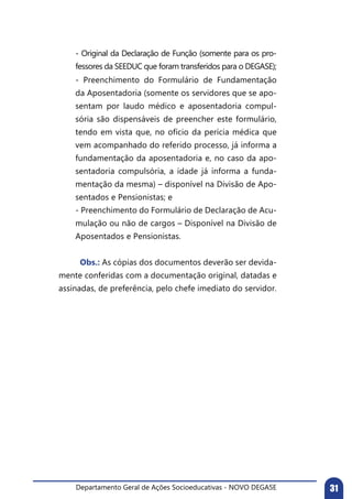 Departamento Geral de Ações Socioeducativas - NOVO DEGASE 31
- Original da Declaração de Função (somente para os pro-
fessores da SEEDUC que foram transferidos para o DEGASE);
- Preenchimento do Formulário de Fundamentação
da Aposentadoria (somente os servidores que se apo-
sentam por laudo médico e aposentadoria compul-
sória são dispensáveis de preencher este formulário,
tendo em vista que, no ofício da perícia médica que
vem acompanhado do referido processo, já informa a
fundamentação da aposentadoria e, no caso da apo-
sentadoria compulsória, a idade já informa a funda-
mentação da mesma) – disponível na Divisão de Apo-
sentados e Pensionistas; e
- Preenchimento do Formulário de Declaração de Acu-
mulação ou não de cargos – Disponível na Divisão de
Aposentados e Pensionistas.
	 Obs.: As cópias dos documentos deverão ser devida-
mente conferidas com a documentação original, datadas e
assinadas, de preferência, pelo chefe imediato do servidor.
 